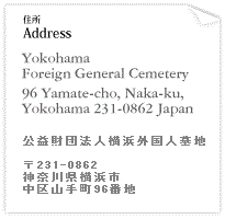 住所:公益財団法人横浜外国人墓地 231-0862 神奈川県横浜市中区山手町96番地 Address:Yokohama Foreign General Cemetery 96 Yamate-cho,Naka-ku,Yokohama 231-0862 Japan